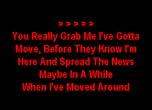 33333

You Really Grab Me I've Gotta
Move, Before They Know I'm
Here And Spread The News
Maybe In A While
When I've Moved Around