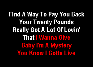 Find A Way To Pay You Back
Your Twenty Pounds
Really Got A Lot Of Louin'

That I Wanna Giue
Baby I'm A Mystery
You Know I Gotta Live