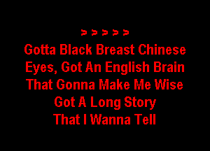 33333

Gotta Black Breast Chinese
Eyes, Got An English Brain

That Gonna Make Me Wise
Got A Long Story
That I Wanna Tell