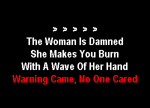 33333

The Woman Is Damned
She Makes You Burn

With A Wave Of Her Hand
Warning Came, No One Cared