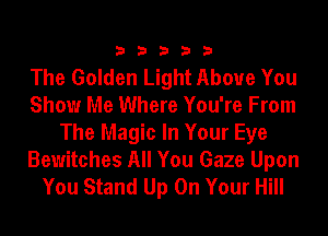 33333

The Golden Light Above You
Show Me Where You're From
The Magic In Your Eye

Bewitches All You Gaze Upon
You Stand Up On Your Hill