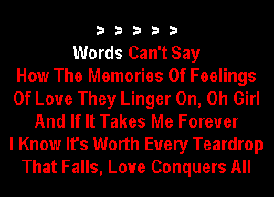 33333

Words Can't Say
How The Memories Of Feelings
Of Love They Linger 0n, 0h Girl
And If It Takes Me Forever
I Know It's Worth Every Teardrop
That Falls, Loue Conquers All