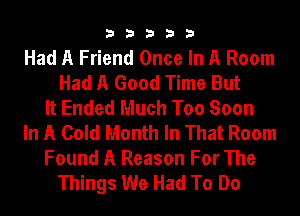 33333

Had A Friend Once In A Room
Had A Good Time But
It Ended Much Too Soon
In A Cold Month In That Room
Found A Reason For The
Things We Had To Do