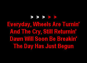 33333

Everyday, Wheels Are Turnin'
And The Cry, Still Returnin'
Dawn Will Soon Be Breakin'

The Day Has Just Begun