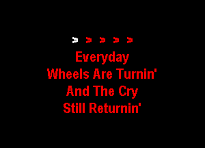 33333

Everyday

Wheels Are Turnin'
And The Cry
Still Returnin'