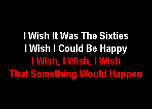 lWish It Was The Sixties
IWish I Could Be Happy

lWish, I Wish, I Wish
That Something Would Happen