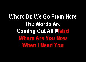 Where Do We Go From Here
The Words Are
Coming Out All Weird

Where Are You Now
When I Need You