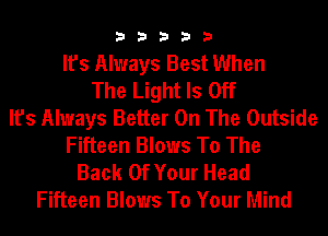 33333

It's Always Best When
The Light Is Off
It's Always Better On The Outside
Fifteen Blows To The
Back Of Your Head
Fifteen Blows To Your Mind
