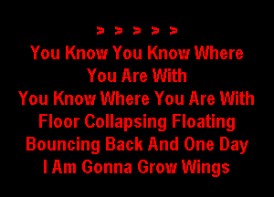 33333

You Know You Know Where
You Are With
You Know Where You Are With
Floor Collapsing Floating
Bouncing Back And One Day
I Am Gonna Grow Wings