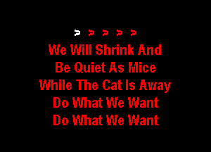 33333

We Will Shrink And
Be Quiet As Mice

While The Cat ls Away
Do What We Want
Do What We Want