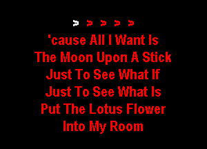 33333

'cause All I Want Is
The Moon Upon A Stick
Just To See What If

Just To See What Is
Put The Lotus Flower
Into My Room