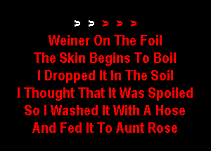 33333

Weiner On The Foil
The Skin Begins To Boil
I Dropped It In The Soil
I Thought That It Was Spoiled
So I Washed It With A Hose
And Fed It To Aunt Rose