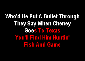 Who'd He Put A Bullet Through
They Say When Cheney

Goes To Texas
You'll Find Him Huntin'
Fish And Game