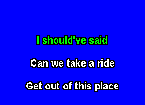 I should've said

Can we take a ride

Get out of this place