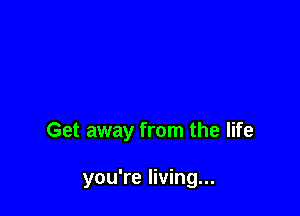Get away from the life

you're living...