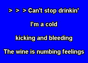 ) t. Can't stop drinkin'
Pm a cold

kicking and bleeding

The wine is numbing feelings