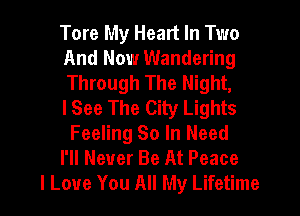 Tore My Heart In Two
And Now Wandering
Through The Night,

lSee The City Lights
Feeling So In Need

I'll Never Be At Peace

I Love You All My Lifetime l