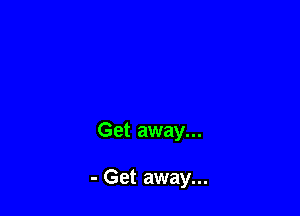 Get away...

- Get away...