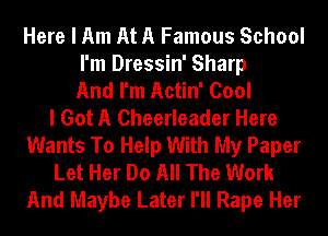 Here I Am At A Famous School
I'm Dressin' Sharp
And I'm Actin' Cool
I Got A Cheerleader Here
Wants To Help With My Paper
Let Her Do All The Work
And Maybe Later I'll Rape Her