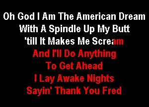 Oh God I Am The American Dream
With A Spindle Up My Butt
'till It Makes Me Scream
And I'll Do Anything
To Get Ahead
I Lay Awake Nights
Sayin' Thank You Fred