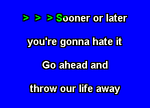 z? t) Sooner or later

you're gonna hate it

Go ahead and

throw our life away