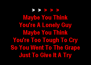 33333

Maybe You Think
You're A Lonely Guy
Maybe You Think

You're Too Tough To Cry
80 You Went To The Grape
Just To Give It A Try