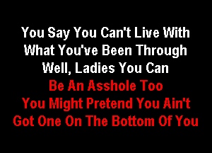 You Say You Can't Live With
What You've Been Through
Well, Ladies You Can
Be An Asshole Too
You Might Pretend You Ain't
Got One On The Bottom Of You