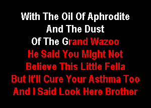With The Oil 0f Aphrodite
And The Dust
Of The Grand Wazoo
He Said You Might Not
Belieue This Little Fella
But It'll Cure Your Asthma Too
And I Said Look Here Brother