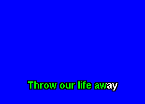Throw our life away