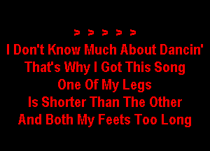 33333

I Don't Know Much About Dancin'
That's Why I Got This Song
One Of My Legs
ls Shorter Than The Other
And Both My Feets Too Long