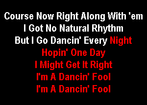 Course Now Right Along With 'em
I Got No Natural Rhythm
But I Go Dancin' Every Night
Hopin' One Day
I Might Get It Right
I'm A Dancin' Fool
I'm A Dancin' Fool