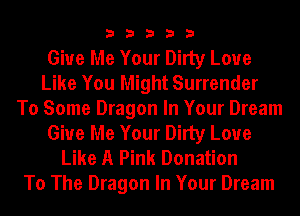 33333

Give Me Your Dirty Love
Like You Might Surrender
To Some Dragon In Your Dream
Give Me Your Dirty Love
Like A Pink Donation
To The Dragon In Your Dream
