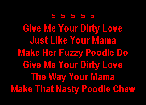 33333

Give Me Your Dirty Loue
Just Like Your Mama
Make Her Fuzy Poodle Do
Give Me Your Dirty Love

The Way Your Mama
Make That Nasty Poodle Chew