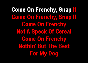 Come On Frenchy, Snap It
Come On Frenchy, Snap It
Come On Frenchy
Not A Speck 0f Cereal

Come On Frenchy
Nothin' But The Best
For My Dog