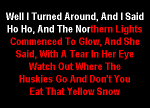 Well I Turned Around, And I Said
Ho Ho, And The Northern Lights
Commenced To Glow, And She
Said, With A Tear In Her Eye
Watch Out Where The
Huskies Go And Don't You
Eat That Yellow Snow