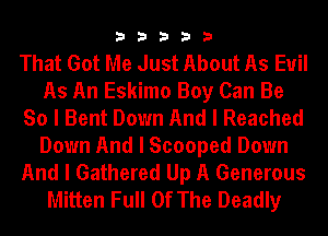 33333

That Got Me Just About As Euil
As An Eskimo Boy Can Be
So I Bent Down And I Reached
Down And I Scooped Down
And I Gathered Up A Generous
Mitten Full Of The Deadly