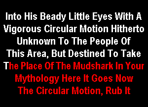 Into His Beady Little Eyes With A
Vigorous Circular Motion Hitherto
Unknown To The People Of
This Area, But Destined To Take
The Place OfThe Mudshark In Your
Mythology Here It Goes Now
The Circular Motion, Rub It