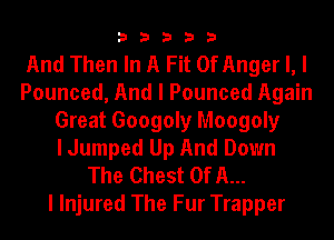 33333

And Then In A Fit 0f Anger I, I
Pounced, And I Pounced Again
Great 6009on Moogoly
I Jumped Up And Down
The Chest Of A...

I Injured The Fur Trapper