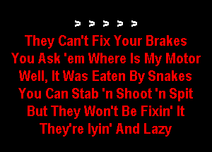 33333

They Can't Fix Your Brakes
You Ask 'em Where Is My Motor
Well, It Was Eaten By Snakes
You Can Stab 'n Shoot 'n Spit
But They Won't Be Fixin' It
They're Iyin' And Lazy