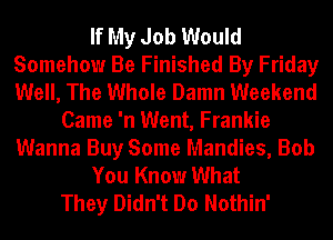 If My Job Would
Somehow Be Finished By Friday
Well, The Whole Damn Weekend

Came 'n Went, Frankie
Wanna Buy Some Mandies, Bob
You Know What
They Didn't Do Nothin'