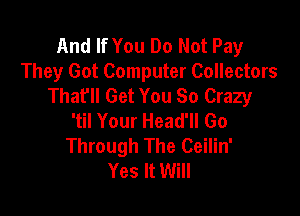 And If You Do Not Pay
They Got Computer Collectors
That'll Get You So Crazy

'til Your Head'll Go
Through The Ceilin'
Yes It Will