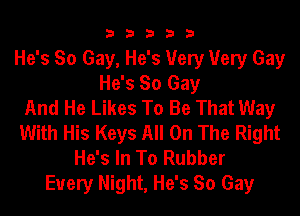 3 3 3 3 3
He's So Gay, He's Very Very Gay
He's So Gay
And He Likes To Be That Way
With His Keys All On The Right
He's In To Rubber
Every Night, He's So Gay