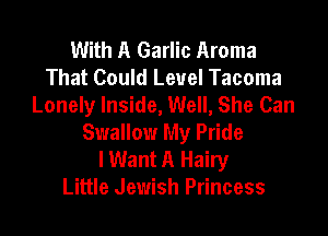 With A Garlic Aroma
That Could Level Tacoma
Lonely Inside, Well, She Can

Swallow My Pride
lWant A Hairy
Little Jewish Princess