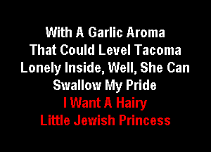 With A Garlic Aroma
That Could Level Tacoma
Lonely Inside, Well, She Can

Swallow My Pride
lWant A Hairy
Little Jewish Princess