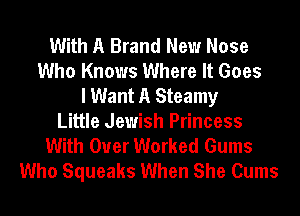 With A Brand New Nose
Who Knows Where It Goes
I Want A Steamy
Little Jewish Princess
With Over Worked Gums
Who Squeaks When She Cums