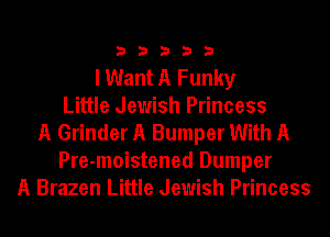 33333

I Want A Funky
Little Jewish Princess
A Grinder A Bumper With A
Pre-moistened Dumper
A Brazen Little Jewish Princess
