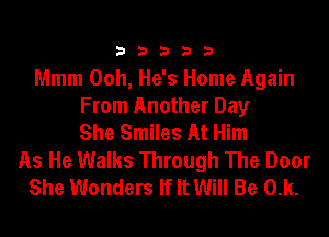 33333

Mmm Ooh, He's Home Again
From Another Day
She Smiles At Him
As He Walks Through The Door
She Wonders If It Will Be 0.k.