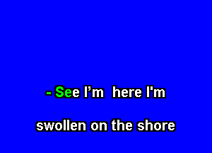 - See Pm here I'm

swollen on the shore