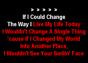 33333

lfl Could Change
The Way I Live My Life Today
I Wouldn't Change A Single Thing
'cause lfl Changed My World
Into Another Place,
I Wouldn't See Your Smilin' Face
