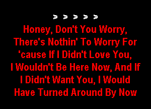 33333

Honey, Don't You Worry,
There's Nothin' To Worry For
'cause lfl Didn't Love You,

I Wouldn't Be Here Now, And If
I Didn't Want You, I Would

Have Turned Around By Now